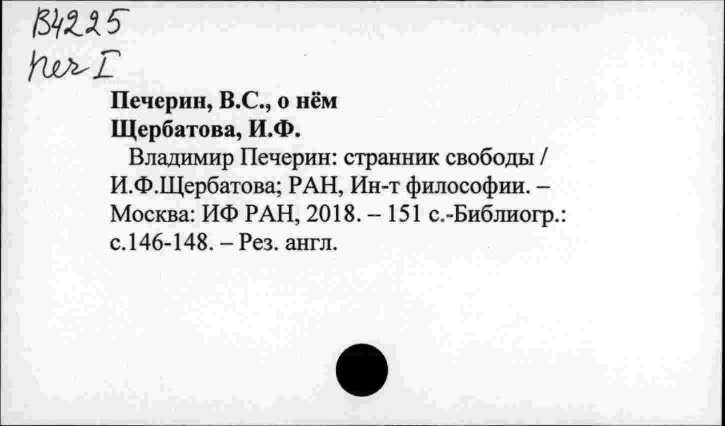 ﻿№15
Печерин, В.С., о нём Щербатова, И.Ф.
Владимир Печерин: странник свободы / И.Ф.Щербатова; РАН, Ин-т философии. -Москва: ИФ РАН, 2018.-151 с.-Библиогр.: с.146-148. - Рез. англ.